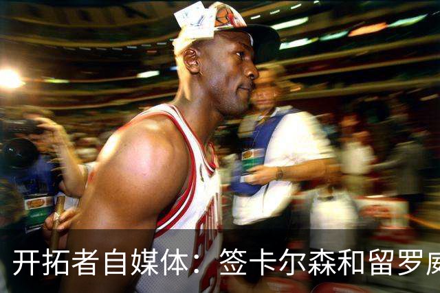 开拓者自媒体：签卡尔森&留罗威的意思很明确 球队对杨瀚森没信心